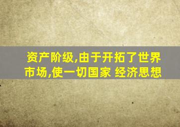 资产阶级,由于开拓了世界市场,使一切国家 经济思想